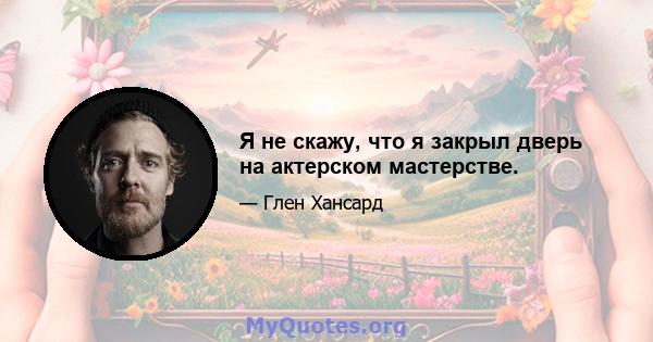 Я не скажу, что я закрыл дверь на актерском мастерстве.