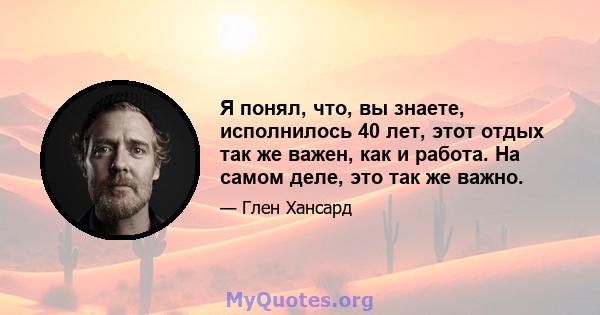 Я понял, что, вы знаете, исполнилось 40 лет, этот отдых так же важен, как и работа. На самом деле, это так же важно.