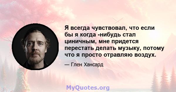 Я всегда чувствовал, что если бы я когда -нибудь стал циничным, мне придется перестать делать музыку, потому что я просто отравляю воздух.