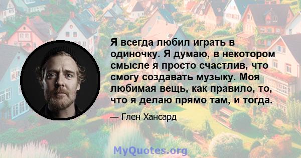 Я всегда любил играть в одиночку. Я думаю, в некотором смысле я просто счастлив, что смогу создавать музыку. Моя любимая вещь, как правило, то, что я делаю прямо там, и тогда.