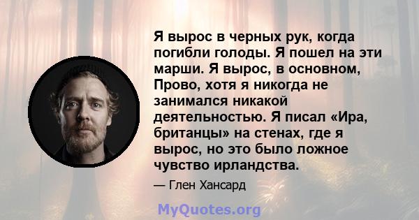 Я вырос в черных рук, когда погибли голоды. Я пошел на эти марши. Я вырос, в основном, Прово, хотя я никогда не занимался никакой деятельностью. Я писал «Ира, британцы» на стенах, где я вырос, но это было ложное чувство 