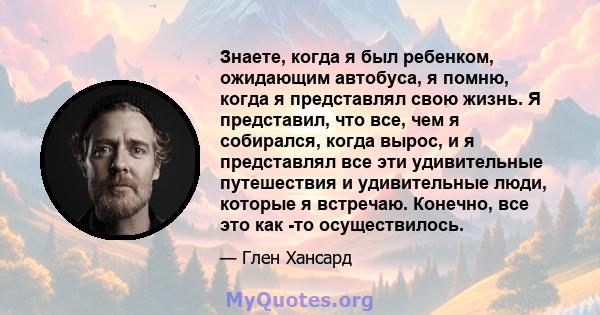 Знаете, когда я был ребенком, ожидающим автобуса, я помню, когда я представлял свою жизнь. Я представил, что все, чем я собирался, когда вырос, и я представлял все эти удивительные путешествия и удивительные люди,