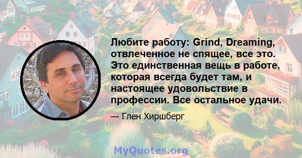 Любите работу: Grind, Dreaming, отвлеченное не спящее, все это. Это единственная вещь в работе, которая всегда будет там, и настоящее удовольствие в профессии. Все остальное удачи.