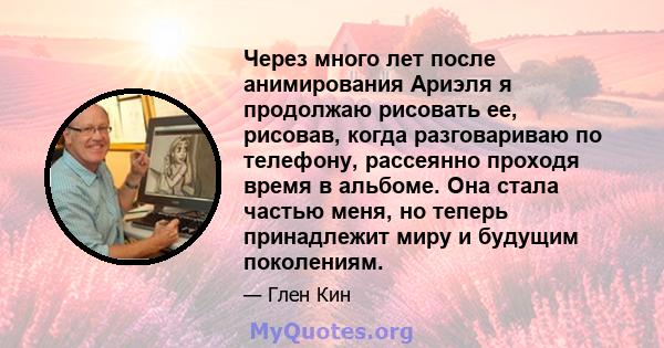 Через много лет после анимирования Ариэля я продолжаю рисовать ее, рисовав, когда разговариваю по телефону, рассеянно проходя время в альбоме. Она стала частью меня, но теперь принадлежит миру и будущим поколениям.