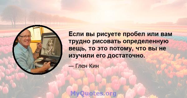 Если вы рисуете пробел или вам трудно рисовать определенную вещь, то это потому, что вы не изучили его достаточно.