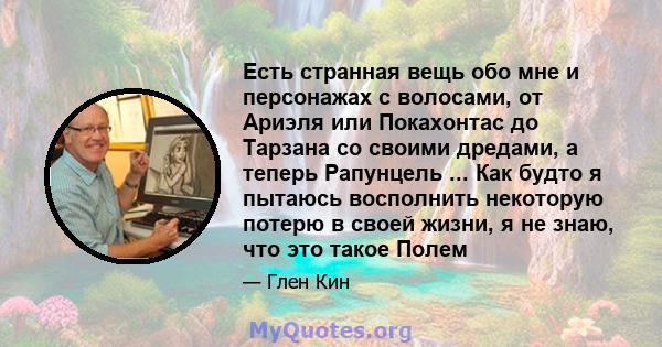 Есть странная вещь обо мне и персонажах с волосами, от Ариэля или Покахонтас до Тарзана со своими дредами, а теперь Рапунцель ... Как будто я пытаюсь восполнить некоторую потерю в своей жизни, я не знаю, что это такое