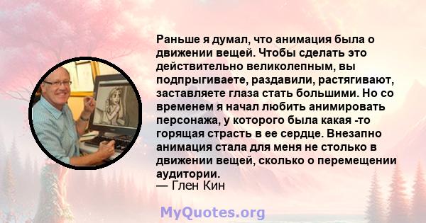 Раньше я думал, что анимация была о движении вещей. Чтобы сделать это действительно великолепным, вы подпрыгиваете, раздавили, растягивают, заставляете глаза стать большими. Но со временем я начал любить анимировать