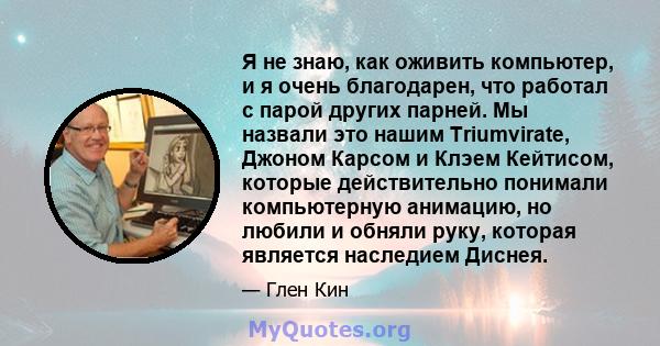 Я не знаю, как оживить компьютер, и я очень благодарен, что работал с парой других парней. Мы назвали это нашим Triumvirate, Джоном Карсом и Клэем Кейтисом, которые действительно понимали компьютерную анимацию, но