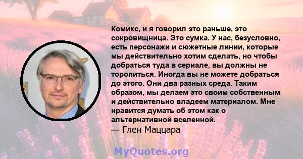 Комикс, и я говорил это раньше, это сокровищница. Это сумка. У нас, безусловно, есть персонажи и сюжетные линии, которые мы действительно хотим сделать, но чтобы добраться туда в сериале, вы должны не торопиться. Иногда 