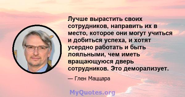 Лучше вырастить своих сотрудников, направить их в место, которое они могут учиться и добиться успеха, и хотят усердно работать и быть лояльными, чем иметь вращающуюся дверь сотрудников. Это деморализует.