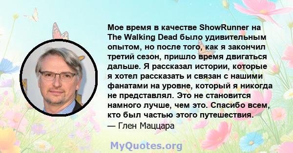 Мое время в качестве ShowRunner на The Walking Dead было удивительным опытом, но после того, как я закончил третий сезон, пришло время двигаться дальше. Я рассказал истории, которые я хотел рассказать и связан с нашими