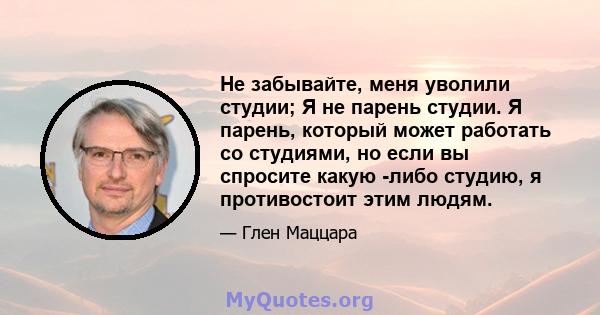 Не забывайте, меня уволили студии; Я не парень студии. Я парень, который может работать со студиями, но если вы спросите какую -либо студию, я противостоит этим людям.