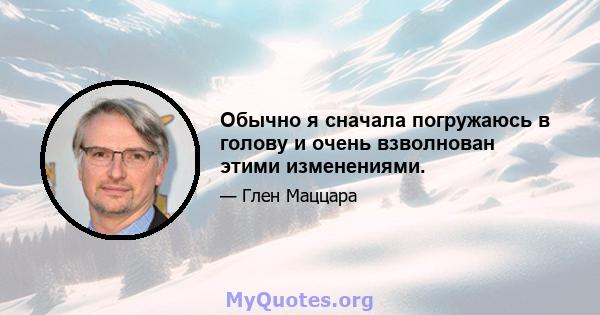 Обычно я сначала погружаюсь в голову и очень взволнован этими изменениями.