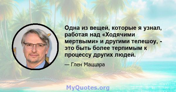 Одна из вещей, которые я узнал, работая над «Ходячими мертвыми» и другими телешоу, - это быть более терпимым к процессу других людей.