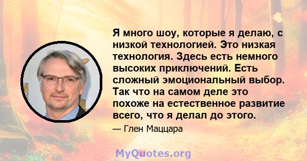 Я много шоу, которые я делаю, с низкой технологией. Это низкая технология. Здесь есть немного высоких приключений. Есть сложный эмоциональный выбор. Так что на самом деле это похоже на естественное развитие всего, что я 