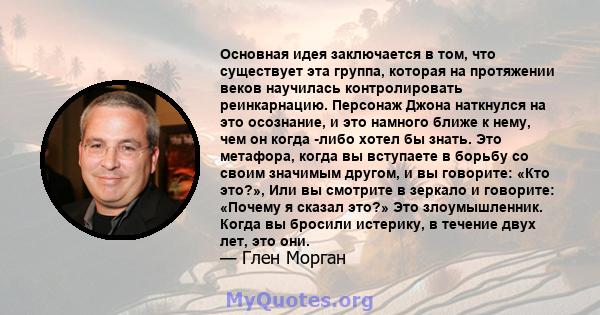 Основная идея заключается в том, что существует эта группа, которая на протяжении веков научилась контролировать реинкарнацию. Персонаж Джона наткнулся на это осознание, и это намного ближе к нему, чем он когда -либо