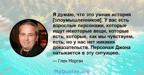 Я думаю, что это умная история [злоумышленников]. У вас есть взрослые персонажи, которые ищут некоторые вещи, которые есть, которые, как мы чувствуем, есть, но у нас нет никаких доказательств. Персонаж Джона натыкается