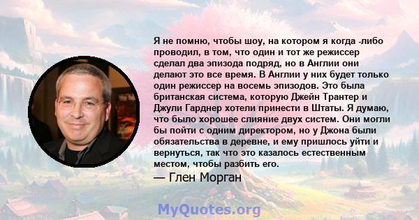 Я не помню, чтобы шоу, на котором я когда -либо проводил, в том, что один и тот же режиссер сделал два эпизода подряд, но в Англии они делают это все время. В Англии у них будет только один режиссер на восемь эпизодов.