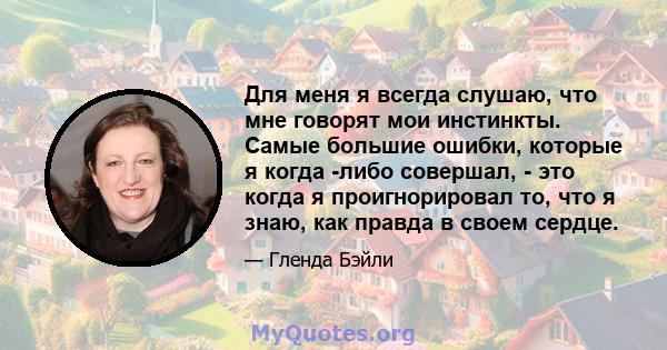 Для меня я всегда слушаю, что мне говорят мои инстинкты. Самые большие ошибки, которые я когда -либо совершал, - это когда я проигнорировал то, что я знаю, как правда в своем сердце.