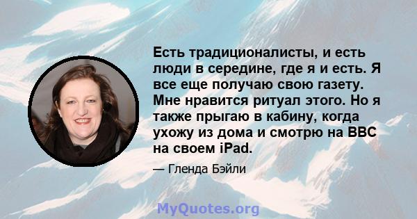 Есть традиционалисты, и есть люди в середине, где я и есть. Я все еще получаю свою газету. Мне нравится ритуал этого. Но я также прыгаю в кабину, когда ухожу из дома и смотрю на BBC на своем iPad.