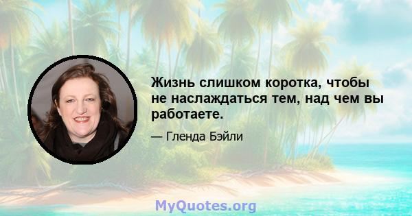 Жизнь слишком коротка, чтобы не наслаждаться тем, над чем вы работаете.