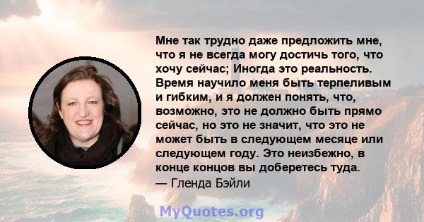 Мне так трудно даже предложить мне, что я не всегда могу достичь того, что хочу сейчас; Иногда это реальность. Время научило меня быть терпеливым и гибким, и я должен понять, что, возможно, это не должно быть прямо