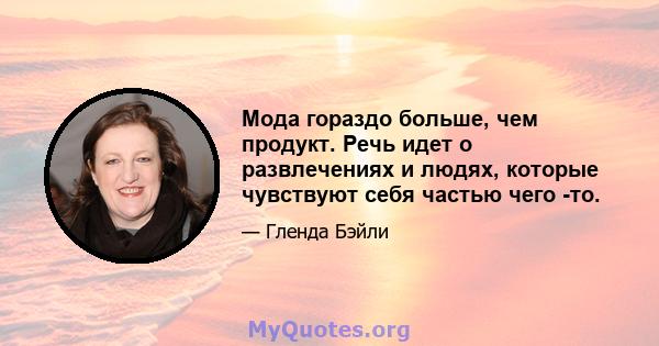 Мода гораздо больше, чем продукт. Речь идет о развлечениях и людях, которые чувствуют себя частью чего -то.