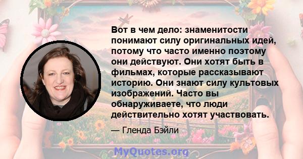 Вот в чем дело: знаменитости понимают силу оригинальных идей, потому что часто именно поэтому они действуют. Они хотят быть в фильмах, которые рассказывают историю. Они знают силу культовых изображений. Часто вы