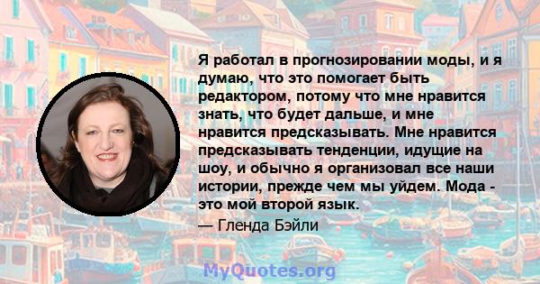 Я работал в прогнозировании моды, и я думаю, что это помогает быть редактором, потому что мне нравится знать, что будет дальше, и мне нравится предсказывать. Мне нравится предсказывать тенденции, идущие на шоу, и обычно 