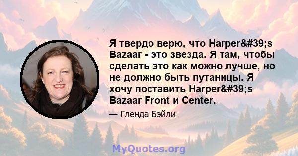 Я твердо верю, что Harper's Bazaar - это звезда. Я там, чтобы сделать это как можно лучше, но не должно быть путаницы. Я хочу поставить Harper's Bazaar Front и Center.