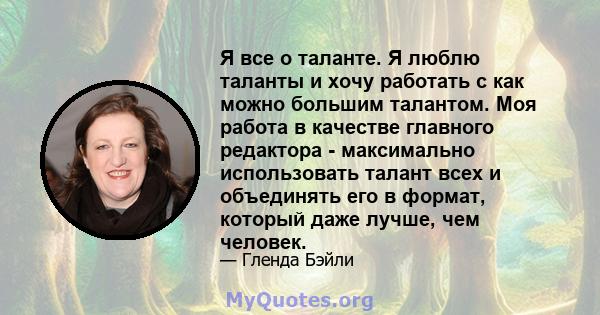 Я все о таланте. Я люблю таланты и хочу работать с как можно большим талантом. Моя работа в качестве главного редактора - максимально использовать талант всех и объединять его в формат, который даже лучше, чем человек.