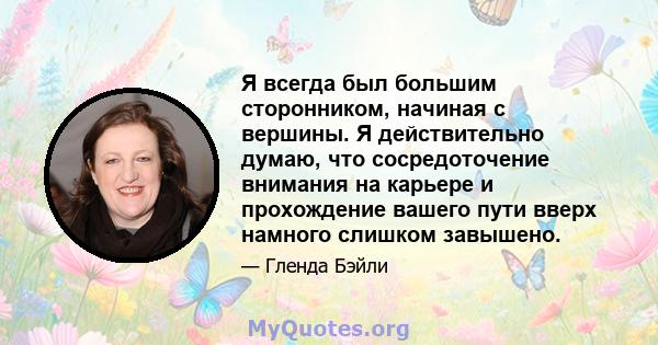 Я всегда был большим сторонником, начиная с вершины. Я действительно думаю, что сосредоточение внимания на карьере и прохождение вашего пути вверх намного слишком завышено.