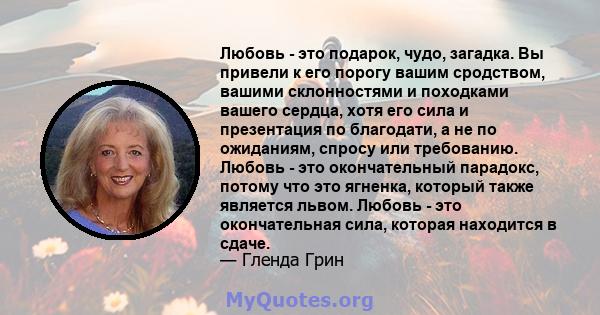 Любовь - это подарок, чудо, загадка. Вы привели к его порогу вашим сродством, вашими склонностями и походками вашего сердца, хотя его сила и презентация по благодати, а не по ожиданиям, спросу или требованию. Любовь -