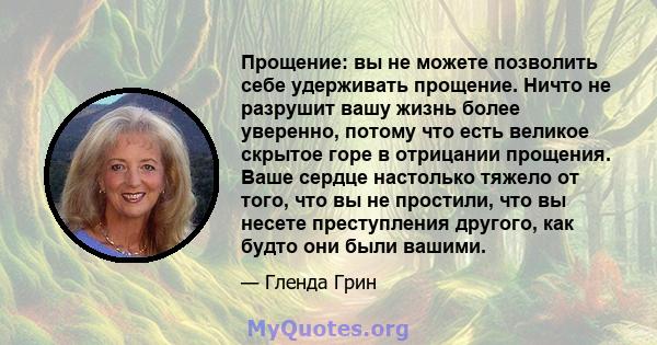 Прощение: вы не можете позволить себе удерживать прощение. Ничто не разрушит вашу жизнь более уверенно, потому что есть великое скрытое горе в отрицании прощения. Ваше сердце настолько тяжело от того, что вы не