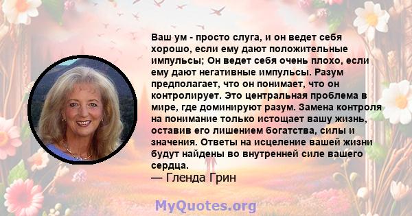 Ваш ум - просто слуга, и он ведет себя хорошо, если ему дают положительные импульсы; Он ведет себя очень плохо, если ему дают негативные импульсы. Разум предполагает, что он понимает, что он контролирует. Это