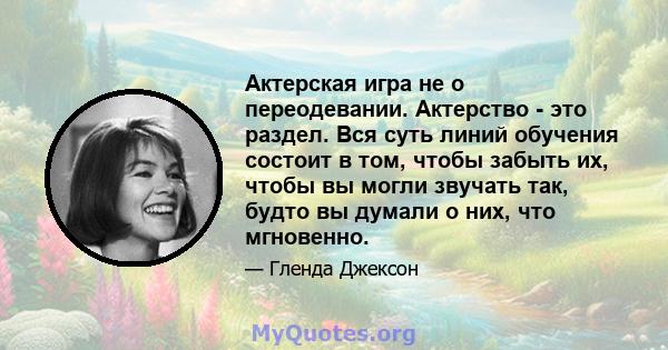 Актерская игра не о переодевании. Актерство - это раздел. Вся суть линий обучения состоит в том, чтобы забыть их, чтобы вы могли звучать так, будто вы думали о них, что мгновенно.