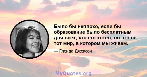 Было бы неплохо, если бы образование было бесплатным для всех, кто его хотел, но это не тот мир, в котором мы живем.