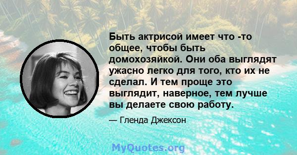 Быть актрисой имеет что -то общее, чтобы быть домохозяйкой. Они оба выглядят ужасно легко для того, кто их не сделал. И тем проще это выглядит, наверное, тем лучше вы делаете свою работу.