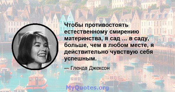 Чтобы противостоять естественному смирению материнства, я сад ... в саду, больше, чем в любом месте, я действительно чувствую себя успешным.