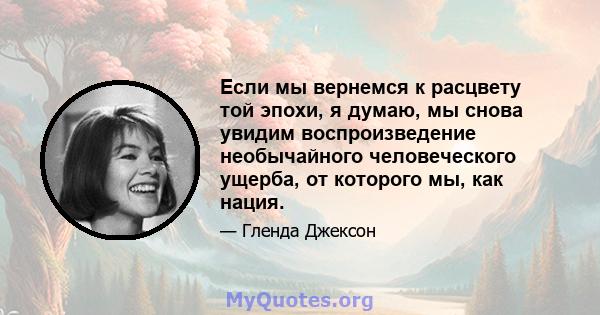 Если мы вернемся к расцвету той эпохи, я думаю, мы снова увидим воспроизведение необычайного человеческого ущерба, от которого мы, как нация.