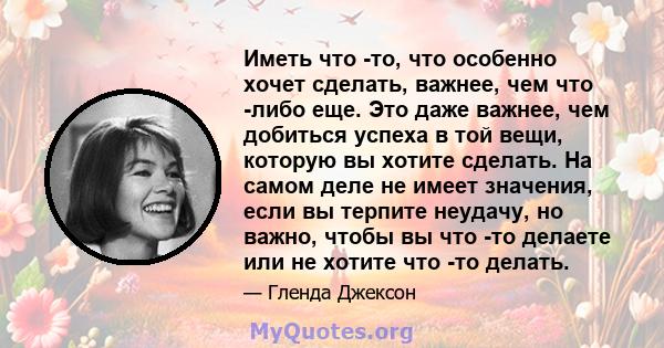 Иметь что -то, что особенно хочет сделать, важнее, чем что -либо еще. Это даже важнее, чем добиться успеха в той вещи, которую вы хотите сделать. На самом деле не имеет значения, если вы терпите неудачу, но важно, чтобы 