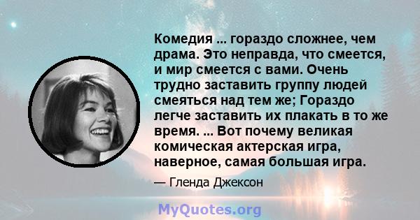 Комедия ... гораздо сложнее, чем драма. Это неправда, что смеется, и мир смеется с вами. Очень трудно заставить группу людей смеяться над тем же; Гораздо легче заставить их плакать в то же время. ... Вот почему великая