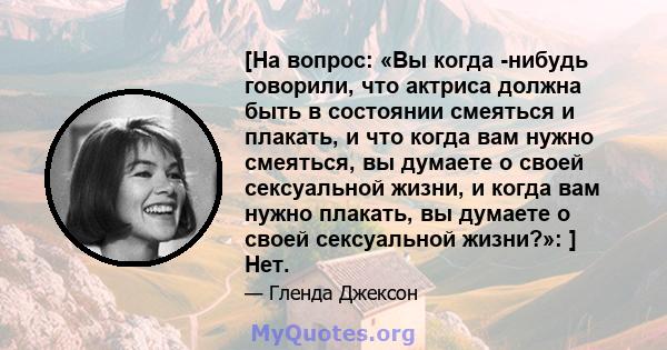 [На вопрос: «Вы когда -нибудь говорили, что актриса должна быть в состоянии смеяться и плакать, и что когда вам нужно смеяться, вы думаете о своей сексуальной жизни, и когда вам нужно плакать, вы думаете о своей