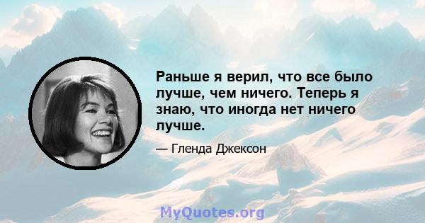 Раньше я верил, что все было лучше, чем ничего. Теперь я знаю, что иногда нет ничего лучше.