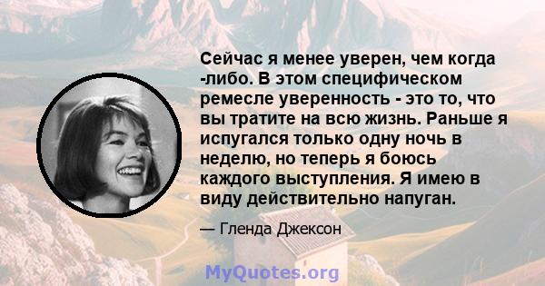 Сейчас я менее уверен, чем когда -либо. В этом специфическом ремесле уверенность - это то, что вы тратите на всю жизнь. Раньше я испугался только одну ночь в неделю, но теперь я боюсь каждого выступления. Я имею в виду