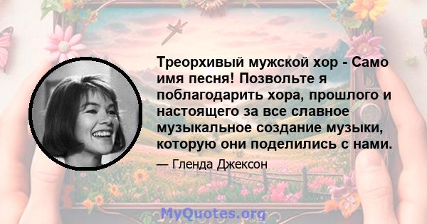 Треорхивый мужской хор - Само имя песня! Позвольте я поблагодарить хора, прошлого и настоящего за все славное музыкальное создание музыки, которую они поделились с нами.