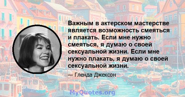 Важным в актерском мастерстве является возможность смеяться и плакать. Если мне нужно смеяться, я думаю о своей сексуальной жизни. Если мне нужно плакать, я думаю о своей сексуальной жизни.