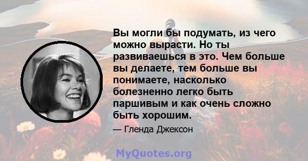 Вы могли бы подумать, из чего можно вырасти. Но ты развиваешься в это. Чем больше вы делаете, тем больше вы понимаете, насколько болезненно легко быть паршивым и как очень сложно быть хорошим.