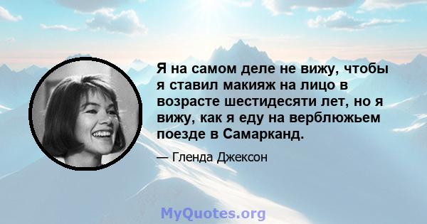 Я на самом деле не вижу, чтобы я ставил макияж на лицо в возрасте шестидесяти лет, но я вижу, как я еду на верблюжьем поезде в Самарканд.