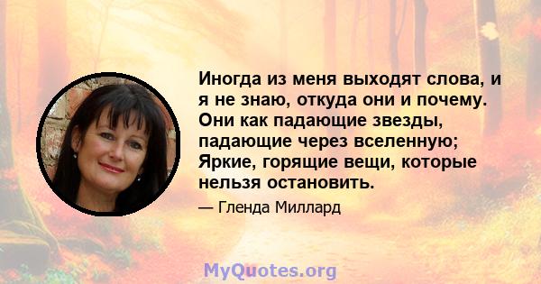 Иногда из меня выходят слова, и я не знаю, откуда они и почему. Они как падающие звезды, падающие через вселенную; Яркие, горящие вещи, которые нельзя остановить.